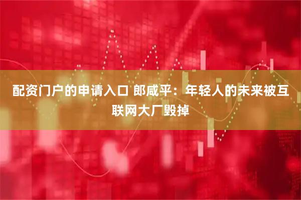 配资门户的申请入口 郎咸平：年轻人的未来被互联网大厂毁掉