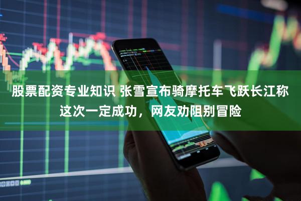 股票配资专业知识 张雪宣布骑摩托车飞跃长江称这次一定成功，网友劝阻别冒险