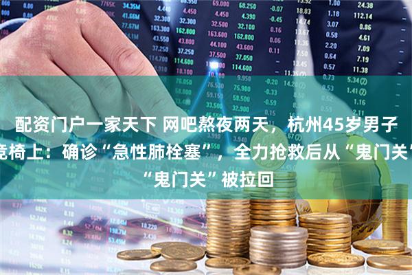 配资门户一家天下 网吧熬夜两天，杭州45岁男子倒在电竞椅上：确诊“急性肺栓塞”，全力抢救后从“鬼门关”被拉回