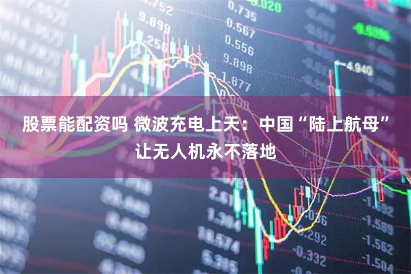 股票能配资吗 微波充电上天：中国“陆上航母”让无人机永不落地