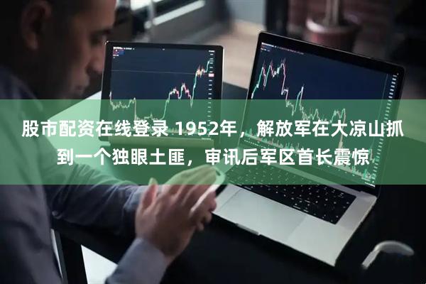 股市配资在线登录 1952年，解放军在大凉山抓到一个独眼土匪，审讯后军区首长震惊
