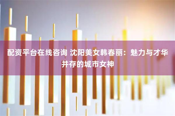 配资平台在线咨询 沈阳美女韩春丽：魅力与才华并存的城市女神
