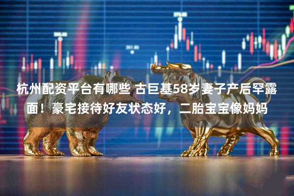 杭州配资平台有哪些 古巨基58岁妻子产后罕露面！豪宅接待好友状态好，二胎宝宝像妈妈
