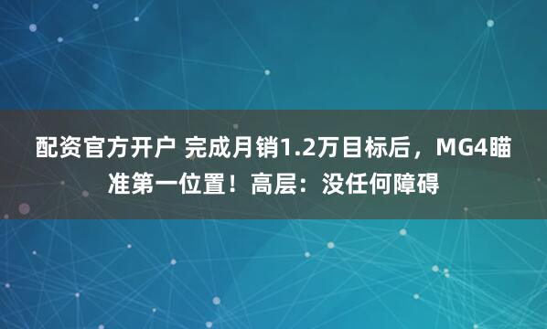 配资官方开户 完成月销1.2万目标后，MG4瞄准第一位置！高层：没任何障碍