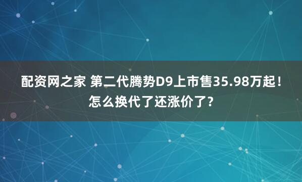 配资网之家 第二代腾势D9上市售35.98万起！怎么换代了还涨价了？