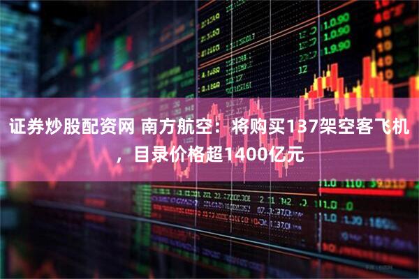 证券炒股配资网 南方航空：将购买137架空客飞机，目录价格超1400亿元