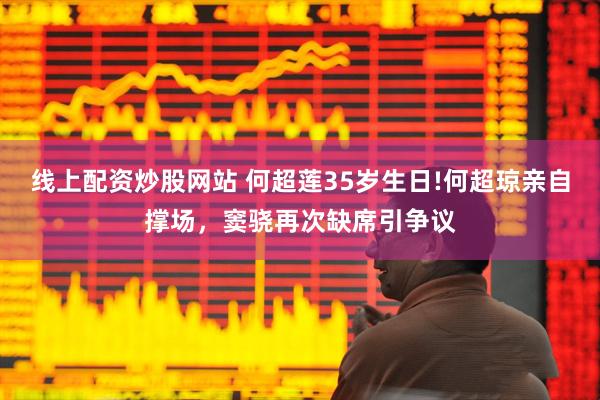 线上配资炒股网站 何超莲35岁生日!何超琼亲自撑场，窦骁再次缺席引争议