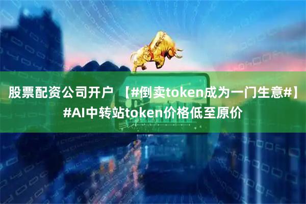 股票配资公司开户 【#倒卖token成为一门生意#】#AI中转站token价格低至原价