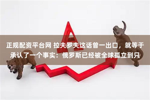 正规配资平台网 拉夫罗夫这话曾一出口，就等于承认了一个事实：俄罗斯已经被全球孤立到只