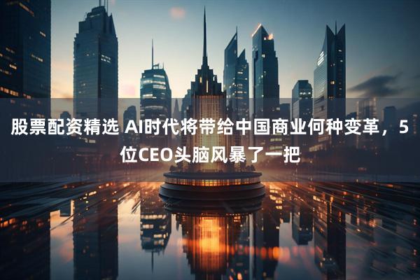 股票配资精选 AI时代将带给中国商业何种变革，5位CEO头脑风暴了一把