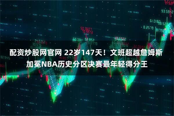 配资炒股网官网 22岁147天！文班超越詹姆斯 加冕NBA历史分区决赛最年轻得分王
