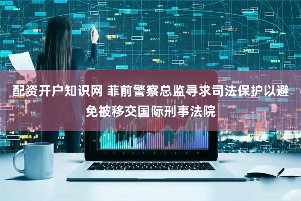 配资开户知识网 菲前警察总监寻求司法保护以避免被移交国际刑事法院