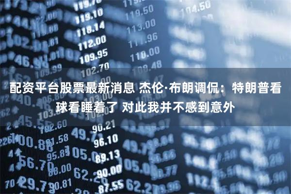 配资平台股票最新消息 杰伦·布朗调侃：特朗普看球看睡着了 对此我并不感到意外