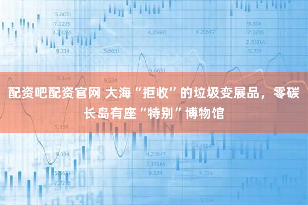 配资吧配资官网 大海“拒收”的垃圾变展品，零碳长岛有座“特别”博物馆