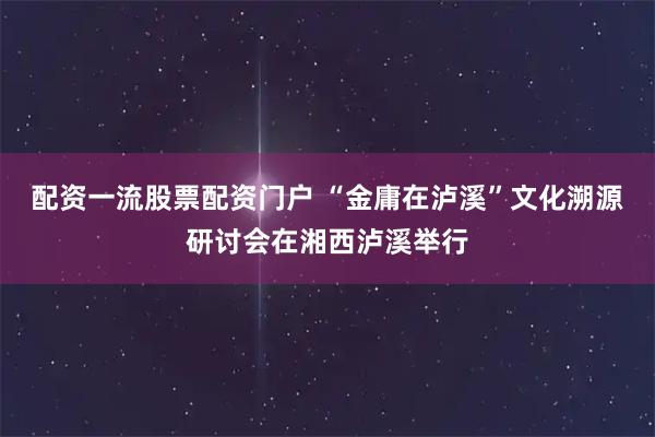 配资一流股票配资门户 “金庸在泸溪”文化溯源研讨会在湘西泸溪举行