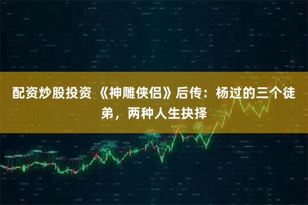 配资炒股投资 《神雕侠侣》后传：杨过的三个徒弟，两种人生抉择