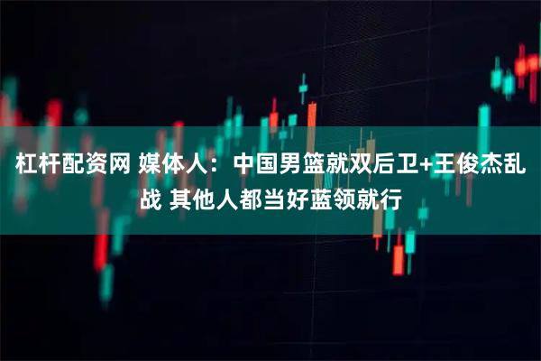 杠杆配资网 媒体人：中国男篮就双后卫+王俊杰乱战 其他人都当好蓝领就行