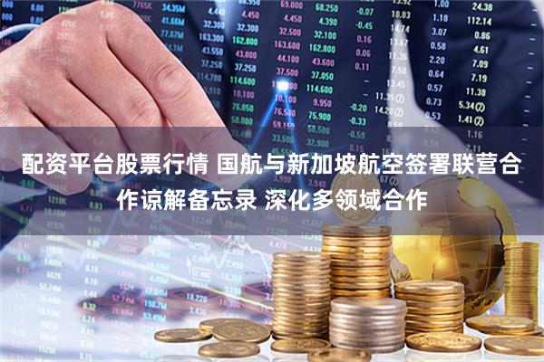 配资平台股票行情 国航与新加坡航空签署联营合作谅解备忘录 深化多领域合作