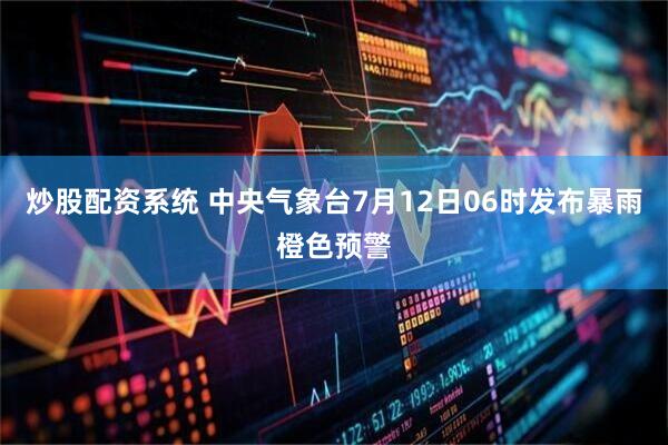 炒股配资系统 中央气象台7月12日06时发布暴雨橙色预警