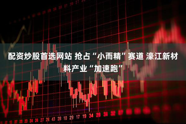 配资炒股首选网站 抢占“小而精”赛道 濠江新材料产业“加速跑”