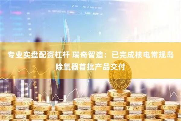 专业实盘配资杠杆 瑞奇智造：已完成核电常规岛除氧器首批产品交付